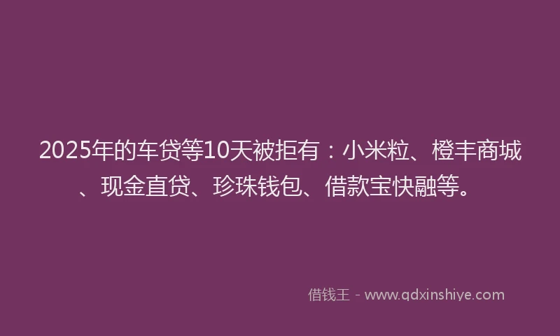 2025年的车贷等10天被拒有：小米粒、橙丰商城、现金直贷、珍珠钱包、借款宝快融等。