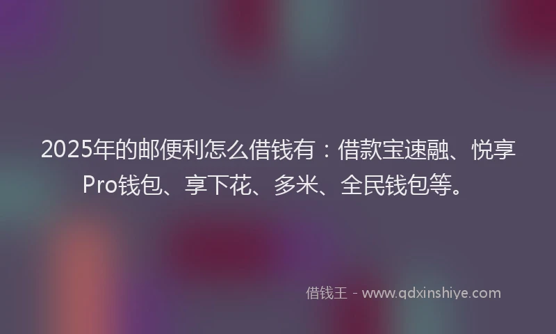 2025年的邮便利怎么借钱有：借款宝速融、悦享Pro钱包、享下花、多米、全民钱包等。