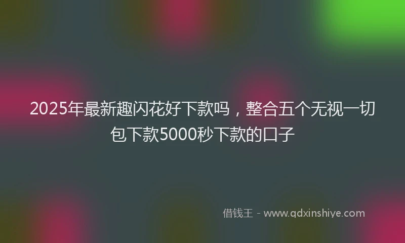 2025年最新趣闪花好下款吗，整合五个无视一切包下款5000秒下款的口子