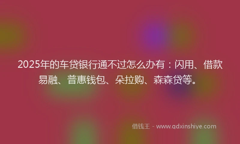 2025年的车贷银行通不过怎么办有：闪用、借款易融、普惠钱包、朵拉购、森森贷等。