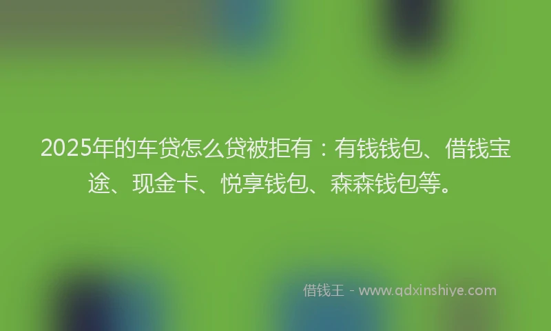 2025年的车贷怎么贷被拒有：有钱钱包、借钱宝途、现金卡、悦享钱包、森森钱包等。