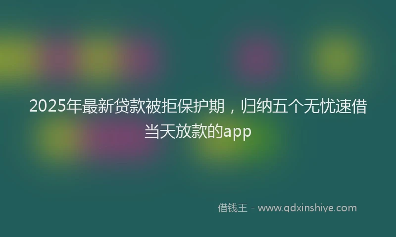 2025年最新贷款被拒保护期，归纳五个无忧速借当天放款的app