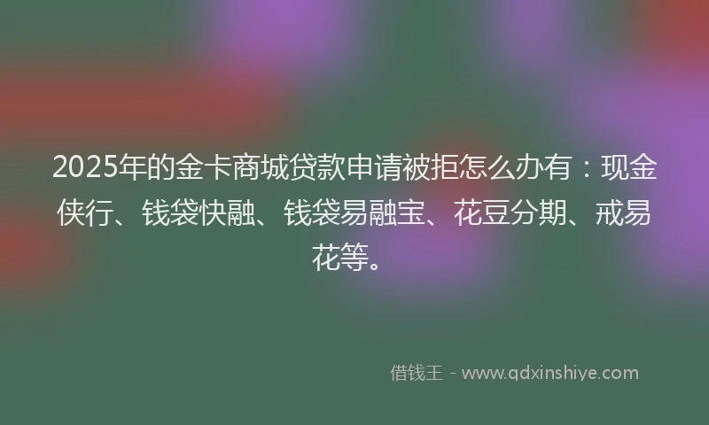 2025年的金卡商城贷款申请被拒怎么办有：现金侠行、钱袋快融、钱袋易融宝、花豆分期、戒易花等。