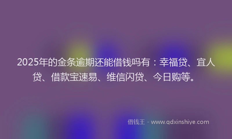 2025年的金条逾期还能借钱吗有：幸福贷、宜人贷、借款宝速易、维信闪贷、今日购等。