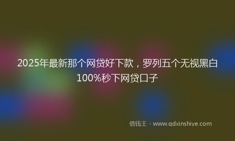 2025年最新那个网贷好下款，罗列五个无视黑白100%秒下网贷口子