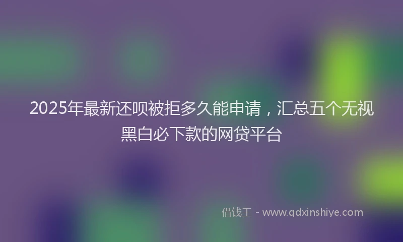 2025年最新还呗被拒多久能申请，汇总五个无视黑白必下款的网贷平台