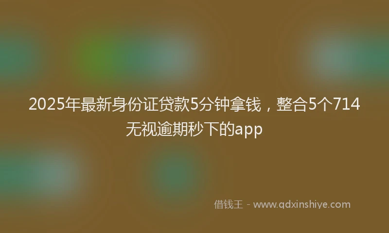 2025年最新身份证贷款5分钟拿钱，整合5个714无视逾期秒下的app