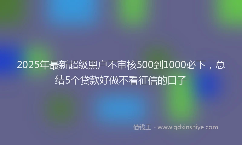 2025年最新超级黑户不审核500到1000必下，总结5个贷款好做不看征信的口子