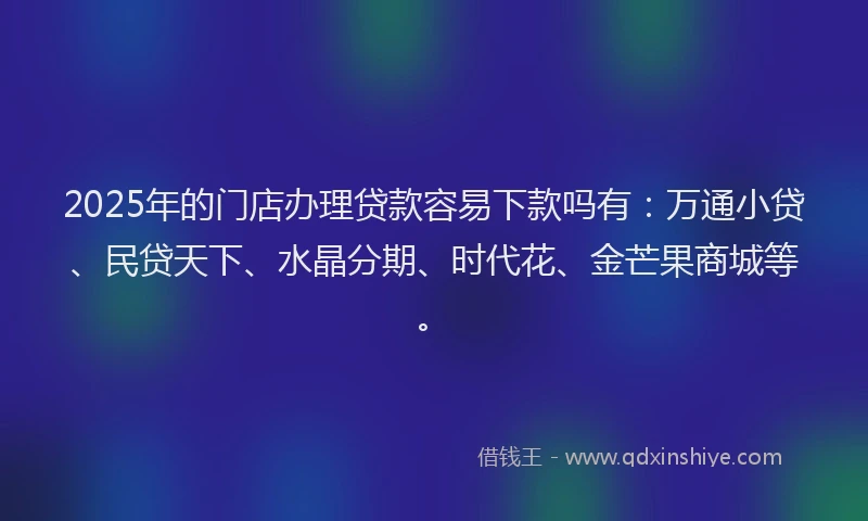 2025年的门店办理贷款容易下款吗有：万通小贷、民贷天下、水晶分期、时代花、金芒果商城等。