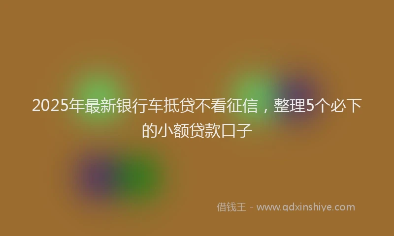 2025年最新银行车抵贷不看征信，整理5个必下的小额贷款口子