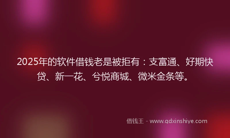 2025年的软件借钱老是被拒有：支富通、好期快贷、新一花、兮悦商城、微米金条等。