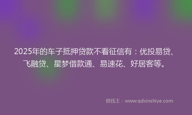 2025年的车子抵押贷款不看征信有：优投易贷、飞融贷、星梦借款通、易速花、好居客等。