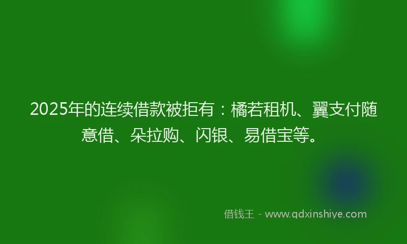 2025年的连续借款被拒有：橘若租机、翼支付随意借、朵拉购、闪银、易借宝等。