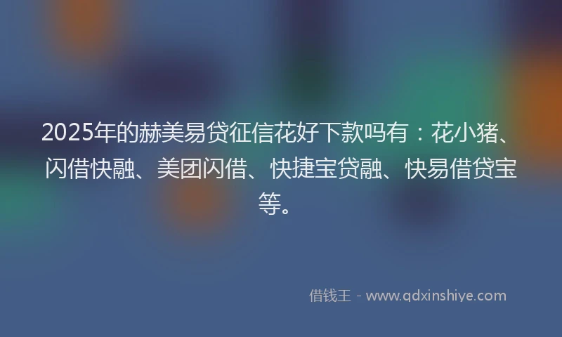 2025年的赫美易贷征信花好下款吗有：花小猪、闪借快融、美团闪借、快捷宝贷融、快易借贷宝等。