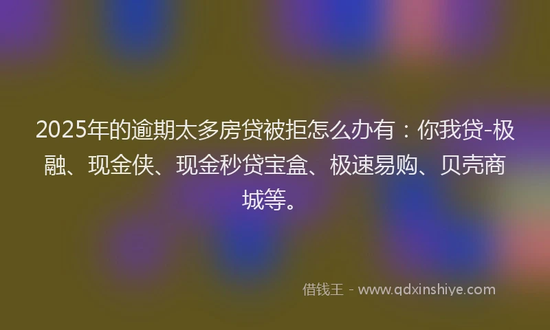 2025年的逾期太多房贷被拒怎么办有：你我贷-极融、现金侠、现金秒贷宝盒、极速易购、贝壳商城等。