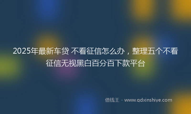 2025年最新车贷 不看征信怎么办，整理五个不看征信无视黑白百分百下款平台