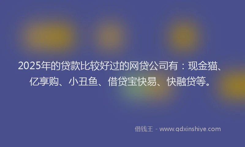 2025年的贷款比较好过的网贷公司有：现金猫、亿享购、小丑鱼、借贷宝快易、快融贷等。