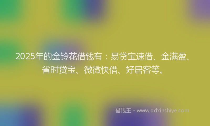 2025年的金铃花借钱有：易贷宝速借、金满盈、省时贷宝、微微快借、好居客等。