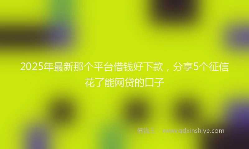 2025年最新那个平台借钱好下款，分享5个征信花了能网贷的口子