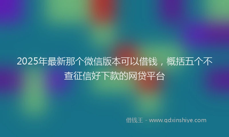 2025年最新那个微信版本可以借钱，概括五个不查征信好下款的网贷平台