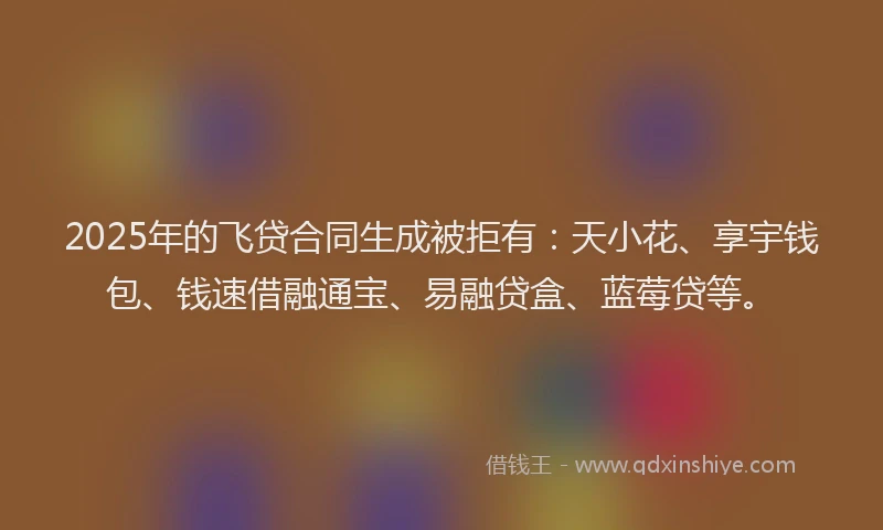 2025年的飞贷合同生成被拒有：天小花、享宇钱包、钱速借融通宝、易融贷盒、蓝莓贷等。
