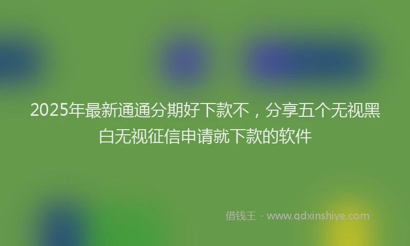 2025年最新通通分期好下款不，分享五个无视黑白无视征信申请就下款的软件