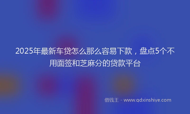 2025年最新车贷怎么那么容易下款，盘点5个不用面签和芝麻分的贷款平台