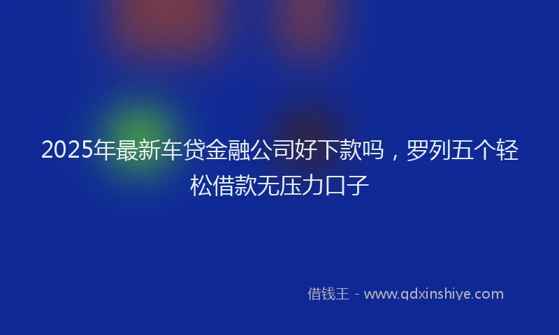 2025年最新车贷金融公司好下款吗，罗列五个轻松借款无压力口子