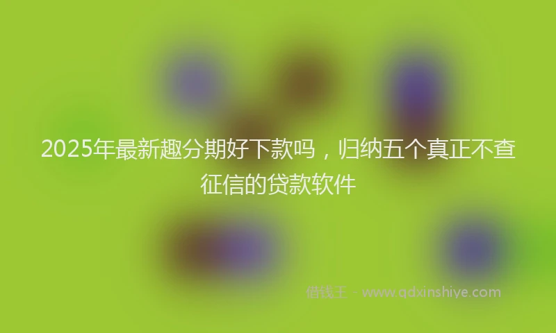 2025年最新趣分期好下款吗，归纳五个真正不查征信的贷款软件