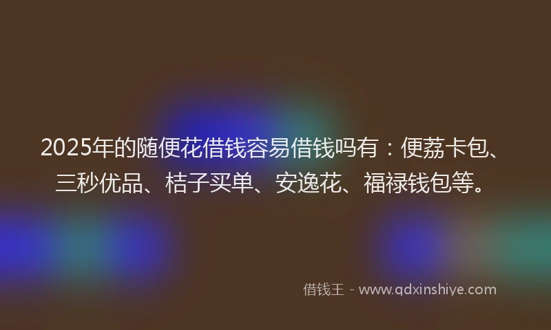 2025年的随便花借钱容易借钱吗有：便荔卡包、三秒优品、桔子买单、安逸花、福禄钱包等。