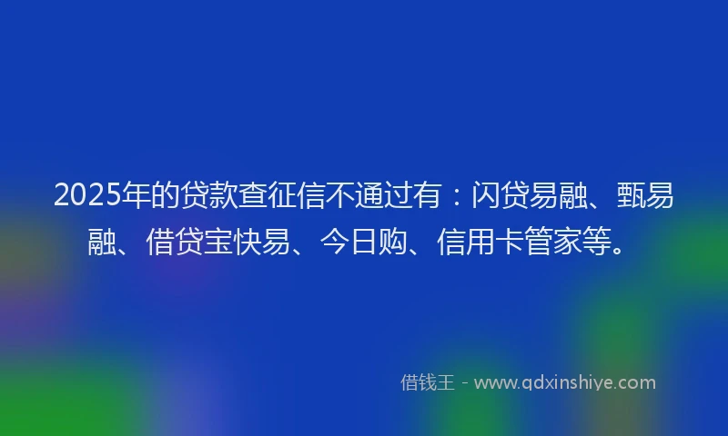 2025年的贷款查征信不通过有：闪贷易融、甄易融、借贷宝快易、今日购、信用卡管家等。
