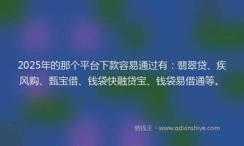 2025年的那个平台下款容易通过有：翡翠贷、疾风购、甄宝借、钱袋快融贷宝、钱袋易借通等。
