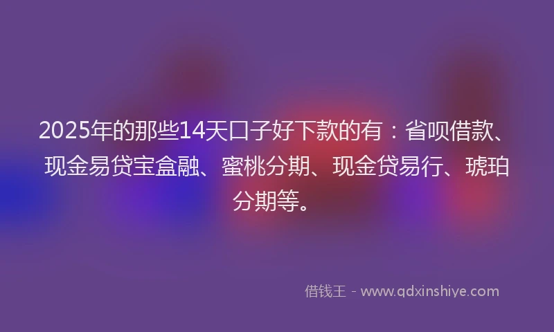 2025年的那些14天口子好下款的有：省呗借款、现金易贷宝盒融、蜜桃分期、现金贷易行、琥珀分期等。