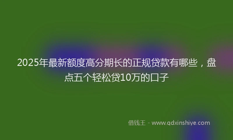 2025年最新额度高分期长的正规贷款有哪些，盘点五个轻松贷10万的口子