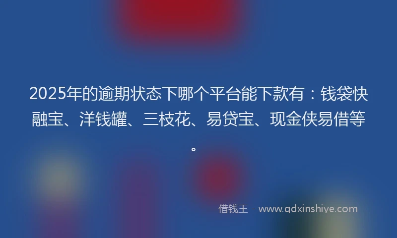 2025年的逾期状态下哪个平台能下款有：钱袋快融宝、洋钱罐、三枝花、易贷宝、现金侠易借等。