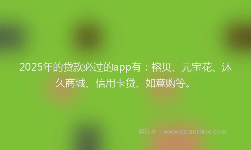 2025年的贷款必过的app有：榕贝、元宝花、沐久商城、信用卡贷、如意购等。