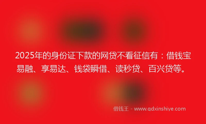 2025年的身份证下款的网贷不看征信有：借钱宝易融、享易达、钱袋瞬借、读秒贷、百兴贷等。