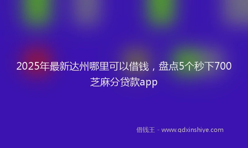 2025年最新达州哪里可以借钱，盘点5个秒下700芝麻分贷款app