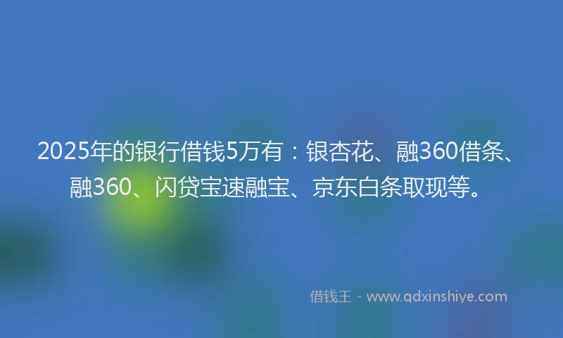 2025年的银行借钱5万有：银杏花、融360借条、融360、闪贷宝速融宝、京东白条取现等。