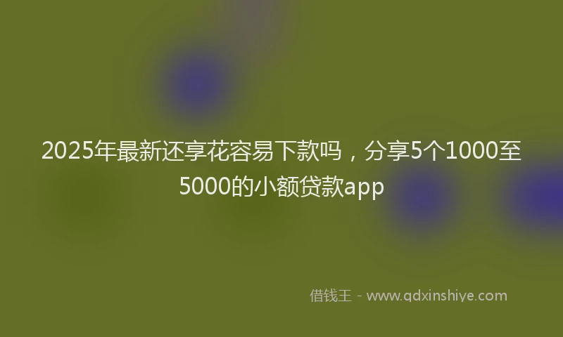 2025年最新还享花容易下款吗，分享5个1000至5000的小额贷款app