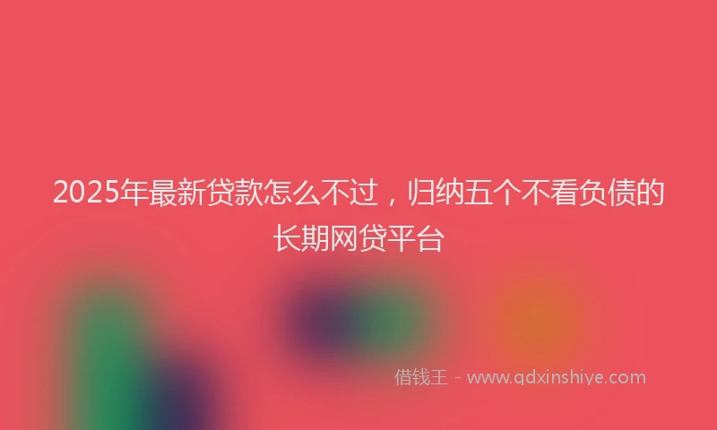 2025年最新贷款怎么不过，归纳五个不看负债的长期网贷平台
