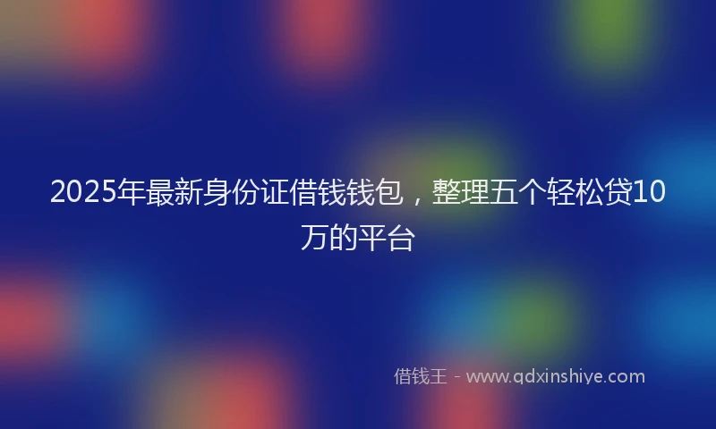 2025年最新身份证借钱钱包，整理五个轻松贷10万的平台