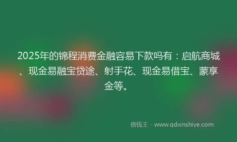2025年的锦程消费金融容易下款吗有：启航商城、现金易融宝贷途、射手花、现金易借宝、蒙享金等。