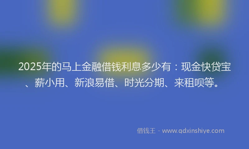 2025年的马上金融借钱利息多少有：现金快贷宝、薪小用、新浪易借、时光分期、来租呗等。