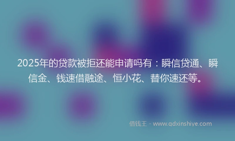 2025年的贷款被拒还能申请吗有：瞬信贷通、瞬信金、钱速借融途、恒小花、替你速还等。