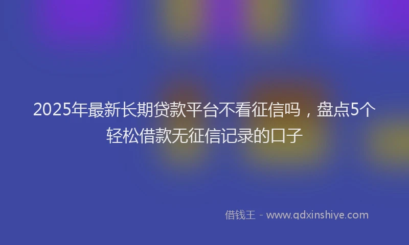 2025年最新长期贷款平台不看征信吗，盘点5个轻松借款无征信记录的口子