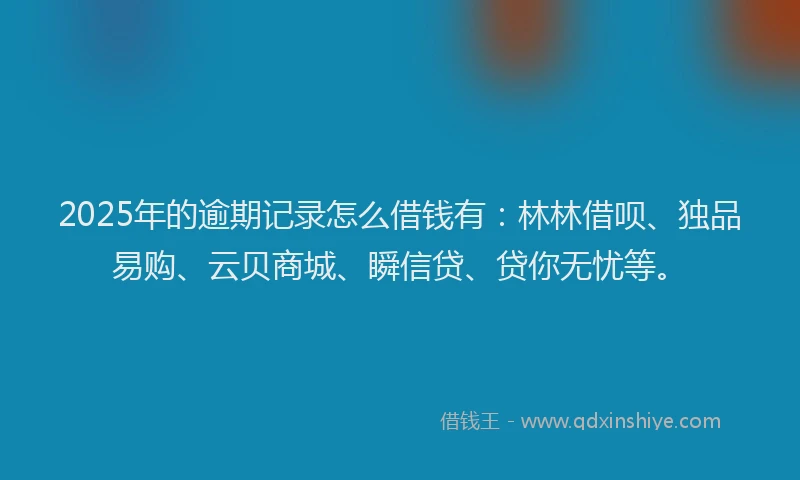2025年的逾期记录怎么借钱有：林林借呗、独品易购、云贝商城、瞬信贷、贷你无忧等。