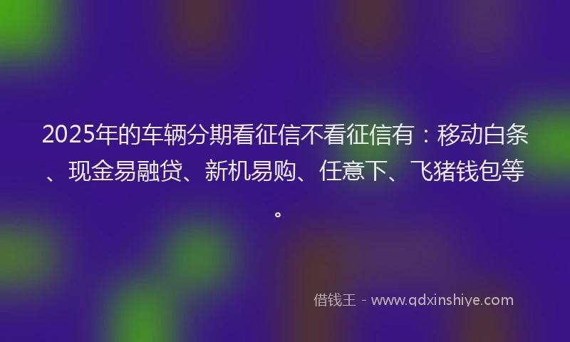 2025年的车辆分期看征信不看征信有：移动白条、现金易融贷、新机易购、任意下、飞猪钱包等。