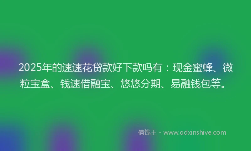 2025年的速速花贷款好下款吗有：现金蜜蜂、微粒宝盒、钱速借融宝、悠悠分期、易融钱包等。