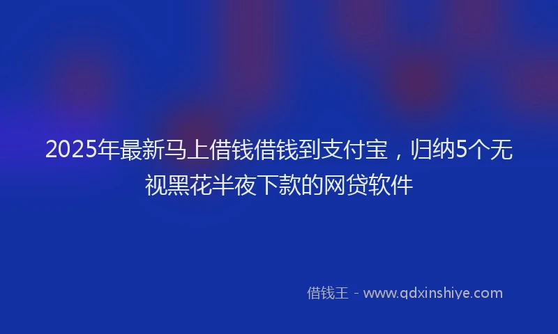 2025年最新马上借钱借钱到支付宝，归纳5个无视黑花半夜下款的网贷软件